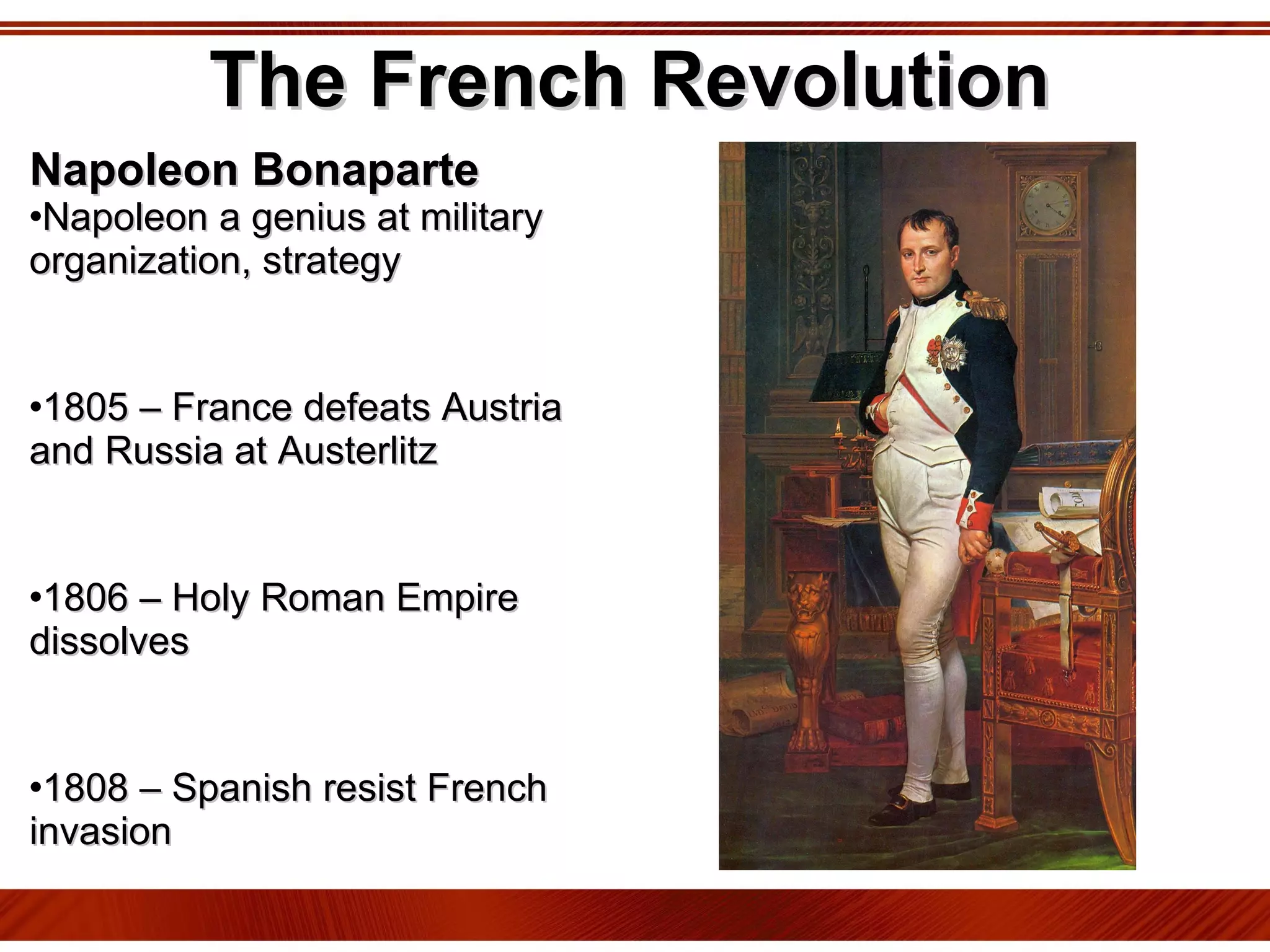 The French Revolution Napoleon Bonaparte Napoleon a genius at military organization, strategy 1805 – France defeats Austria and Russia at Austerlitz 1806 – Holy Roman Empire dissolves 1808 – Spanish resist French invasion 1812 – French invade Russia 1815 – Coalition of Austrian, British, Prussian, and Russian forces defeat Napoleon at Waterloo 