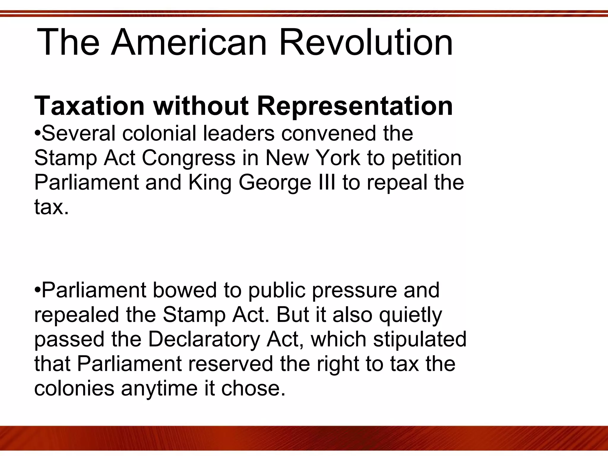 The American Revolution Taxation without Representation   Several colonial leaders convened the Stamp Act Congress in New York to petition Parliament and King George III to repeal the tax. Parliament bowed to public pressure and repealed the Stamp Act. But it also quietly passed the Declaratory Act, which stipulated that Parliament reserved the right to tax the colonies anytime it chose. 