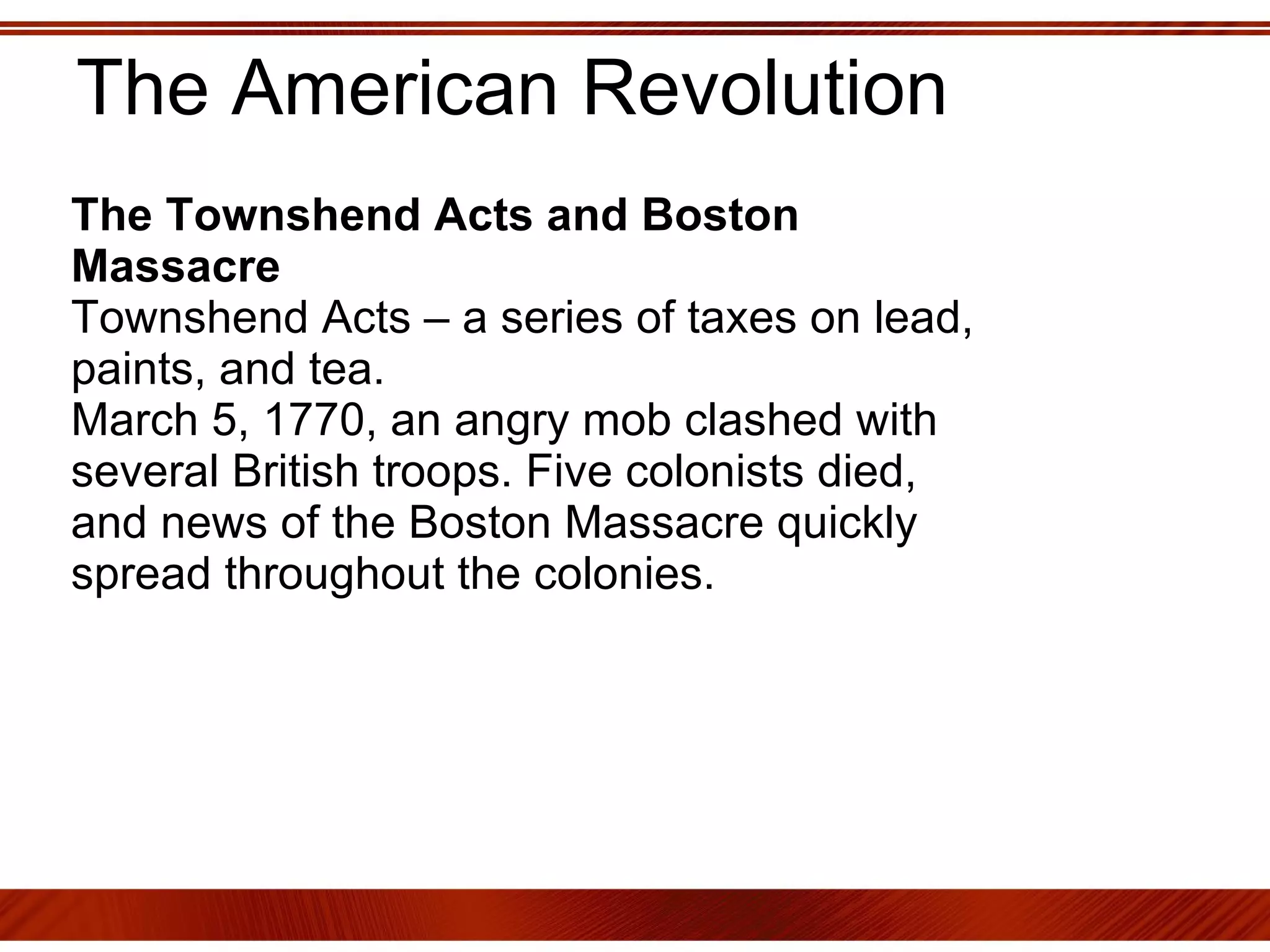 The American Revolution The Townshend Acts and Boston Massacre Townshend Acts – a series of taxes on lead, paints, and tea.  March 5, 1770, an angry mob clashed with several British troops. Five colonists died, and news of the Boston Massacre quickly spread throughout the colonies. 