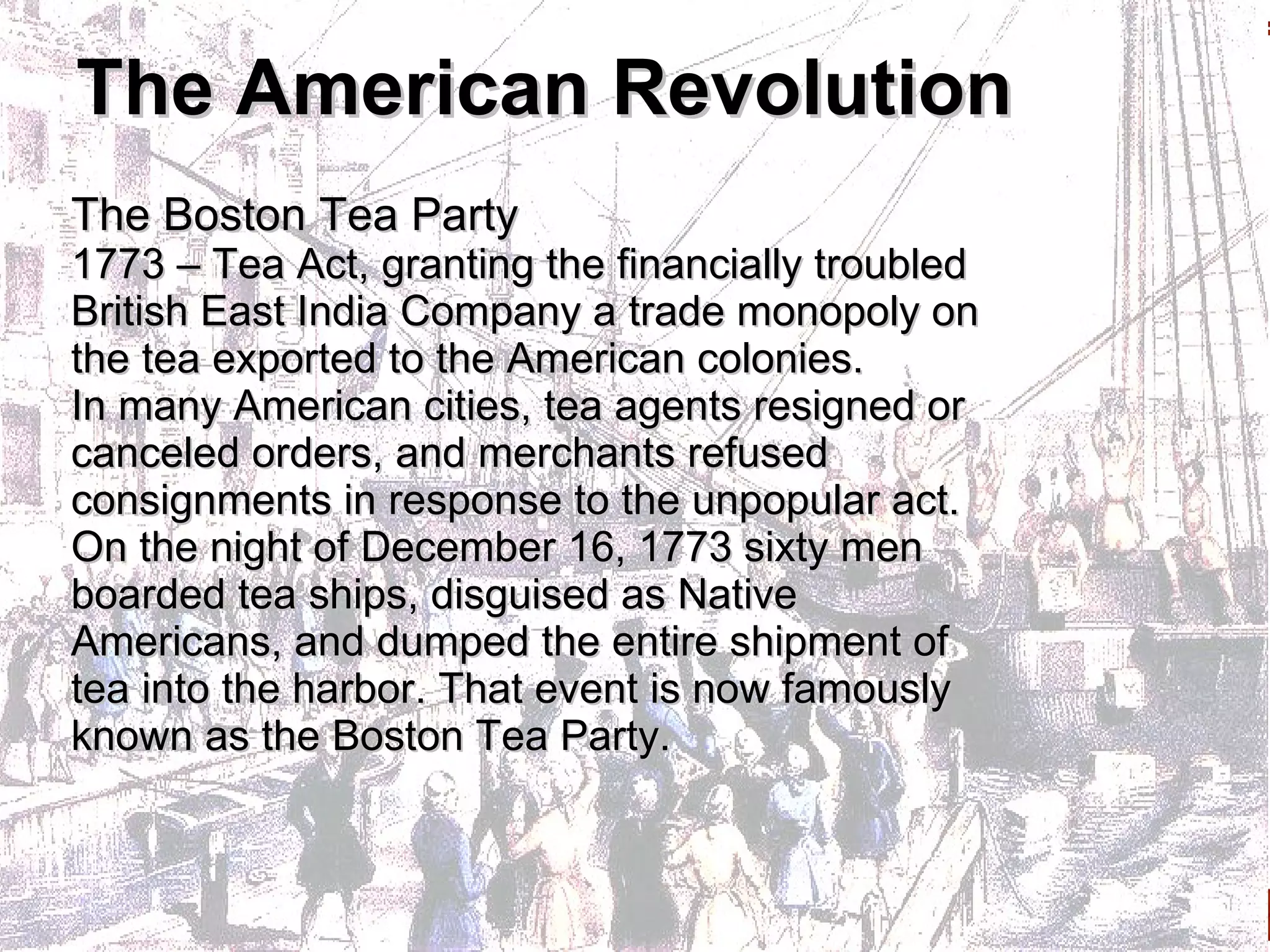 The American Revolution The Boston Tea Party 1773 – Tea Act, granting the financially troubled British East India Company a trade monopoly on the tea exported to the American colonies.  In many American cities, tea agents resigned or canceled orders, and merchants refused consignments in response to the unpopular act.  On the night of December 16, 1773 sixty men boarded tea ships, disguised as Native Americans, and dumped the entire shipment of tea into the harbor. That event is now famously known as the Boston Tea Party. 