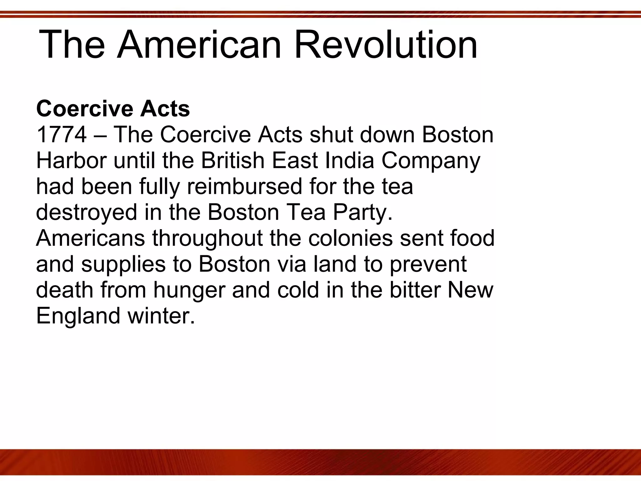The American Revolution Coercive Acts 1774 – The Coercive Acts shut down Boston Harbor until the British East India Company had been fully reimbursed for the tea destroyed in the Boston Tea Party.  Americans throughout the colonies sent food and supplies to Boston via land to prevent death from hunger and cold in the bitter New England winter.  