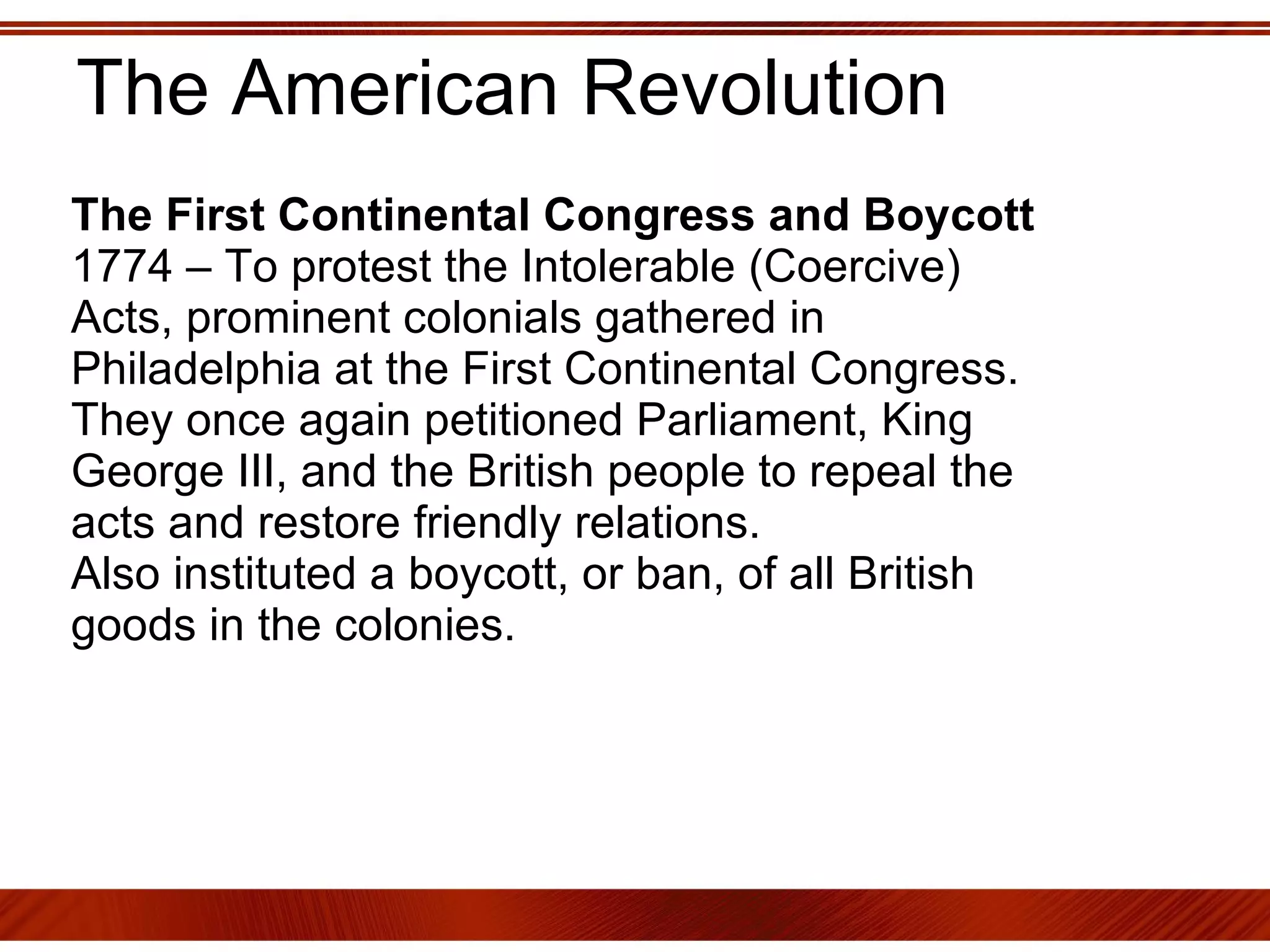 The American Revolution The First Continental Congress and Boycott 1774 – To protest the Intolerable (Coercive) Acts, prominent colonials gathered in Philadelphia at the First Continental Congress.  They once again petitioned Parliament, King George III, and the British people to repeal the acts and restore friendly relations.  Also instituted a boycott, or ban, of all British goods in the colonies. 