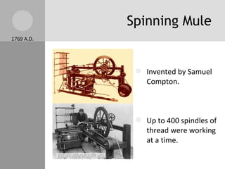 Spinning Mule Invented by Samuel Compton. Up to 400 spindles of thread were working at a time. The spinning mule made better thread. Thread production increased again.  Key element to a textile industry 1769 A.D. 