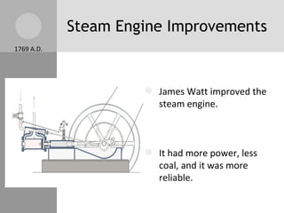 Steam Engine Improvements James Watt improved the steam engine. It had more power, less coal, and it was more reliable. It also enabled the development of a reciprocating engine, with upwards and downwards power strokes more suited to transmitting power to a wheel  1769 A.D. 