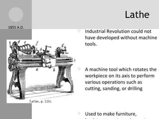 Lathe 1855 A.D. Industrial Revolution could not have developed without machine tools. A machine tool which rotates the workpiece on its axis to perform various operations such as cutting, sanding, or drilling Used to make furniture, banisters, sports equipment... Modern lathes can shape more materials: metals, plastics... 
