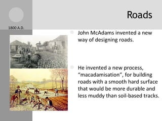 Roads John McAdams invented a new way of designing roads. He invented a new process, “macadamisation”, for building roads with a smooth hard surface that would be more durable and less muddy than soil-based tracks. Turnpikes were used as a toll. Companies paid to use the roads because they made traveling easier. 1800 A.D. 