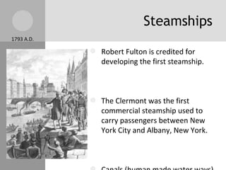 Steamships Robert Fulton is credited for developing the first steamship. The Clermont was the first commercial steamship used to carry passengers between New York City and Albany, New York. Canals (human made water ways) were created. By 1850, the network of canals reached 4,250 miles! 1793 A.D. 