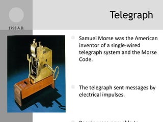 Telegraph Samuel Morse was the American inventor of a single-wired telegraph system and the Morse Code. The telegraph sent messages by electrical impulses. People were now able to communicate within seconds or minutes, instead of waiting days and weeks. 1793 A.D. 