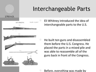 Interchangeable Parts 1793 A.D. Eli Whitney introduced the idea of interchangeable parts to the U.S. He built ten guns and disassembled them before the U.S. Congress. He placed the parts in a mixed pile and was able to reassemble all of the guns back in front of the Congress. Before, everything was made by hand, now parts were made by machines  Broken machines were now able to be fixed by replacing the broken parts. 