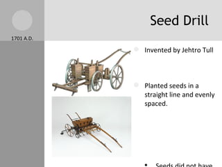 Seed Drill 1701 A.D. Invented by Jehtro Tull Planted seeds in a straight line and evenly spaced. Seeds did not have to fight over space to grow  Fewer seeds wasted.  Still used today. More seeds germinated so higher crops yield. 