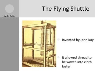 The Flying Shuttle Invented by John Kay  It allowed thread to be woven into cloth faster. It doubled the amount of cloth output per worker / per day. 1733 A.D. 