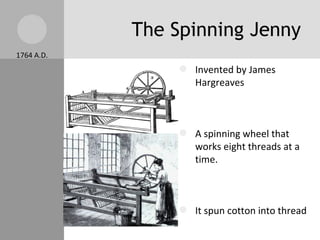 The Spinning Jenny Invented by James Hargreaves  A spinning wheel that works eight threads at a time. It spun cotton into thread There was a shortage of thread before the Spinning Jenny Made a way to produce large amounts of thread. 1764 A.D. 