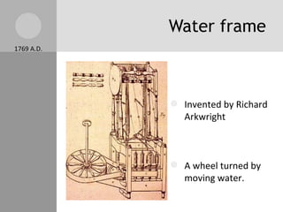 Water frame Invented by Richard Arkwright A wheel turned by moving water. Instead of human power, water power was used. It spun cotton into thread faster. 1769 A.D. 