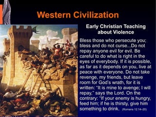 Western Civilization Early Christian Teaching about Violence Bless those who persecute you; bless and do not curse...Do not repay anyone evil for evil. Be careful to do what is right in the eyes of everybody. If it is possible, as far as it depends on you, live at peace with everyone. Do not take revenge, my friends, but leave room for God’s wrath, for it is written: “It is mine to avenge; I will repay,” says the Lord. On the contrary: “If your enemy is hungry, feed him; if he is thirsty, give him something to drink.  (Romans 12:14–20) 