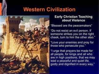 Western Civilization Early Christian Teaching about Violence “ Blessed are the peacemakers” “ Do not resist an evil person. If someone strikes you on the right cheek, turn to him the other also.” “ Love your enemies and pray for those who persecute you.” “ I urge that prayers be made for all people, for kings and all who are in high positions, that we may lead a peaceful and quiet life, godly and dignified in every way.” 