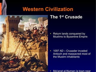 Western Civilization The 1 st  Crusade Return lands conquered by Muslims to Byzantine Empire  1097 AD – Crusader invaded Antioch and massacred most of the Muslim inhabitants  Ma'arrat al-Numan (a town near Antioch) was captured and the Crusaders ate the bodies of Muslims they killed.  Radulph of Caen, an eyewitness to events at Ma'arra in 1098, wrote, "In Ma'arra our troops boiled pagan adults in cooking-pots; they impaled children on spits and devoured them grilled."  