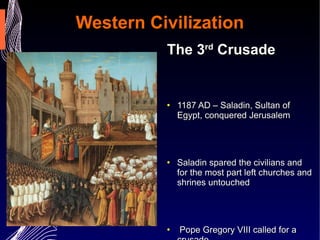 Western Civilization The 3 rd  Crusade 1187 AD – Saladin, Sultan of Egypt, conquered Jerusalem  Saladin spared the civilians and for the most part left churches and shrines untouched  Pope Gregory VIII called for a crusade Richard the Lionhearted ordered the execution of Muslim prisoners captured during the crusade.  Richard failed in his attempt to recapture Jerusalem. Richard negotiated a treaty to all Christian to visit Jerusalem for pilgrimage   