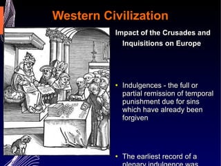 Western Civilization Impact of the Crusades and Inquisitions on Europe   Indulgences - the full or partial remission of temporal punishment due for sins which have already been forgiven The earliest record of a plenary indulgence was Pope Urban II's declaration at the Council of Clermont (1095) that he remitted all penance incurred by crusaders 
