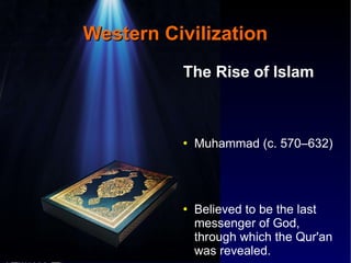 Western Civilization The Rise of Islam Muhammad (c. 570–632) Believed to be the last messenger of God, through which the Qur'an was revealed. 629 AD – Conquered Mecca United the Tribes of Arabia into a Single Religious Polity 