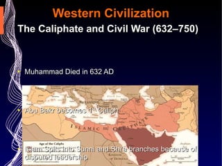 Western Civilization The Caliphate and Civil War (632–750) Muhammad Died in 632 AD Abu Bakr becomes 1 st  Caliph Islam Spits into Sunni and Shi'a branches because of disputed leadership The Umayyad Caliphate Expands Islam West and East  