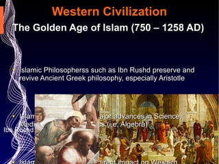 Western Civilization The Golden Age of Islam (750 – 1258 AD) Islamic Philosopherss such as Ibn Rushd preserve and revive Ancient Greek philosophy, especially Aristotle  Islamic Scholars made major advances in Science, Medicine and Mathematics (i.e. Algebra)  Islam Golden Age had a direct impact on Western Renaissance  Ibn Rushd 