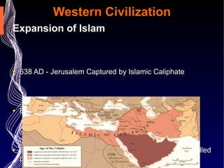 Western Civilization Expansion of Islam 638 AD - Jerusalem Captured by Islamic Caliphate  By 661 AD Islam controls most of the Middle East By 750 AD Islam expanded into North Africa and controlled parts of Europe (especially Spain) 1453 AD - Mehmed II leads the Ottomans in conquest of Constantinople  