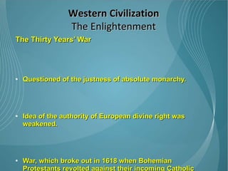 The Thirty Years’ War Questioned of the justness of absolute monarchy.  Idea of the authority of European divine right was weakened.  War, which broke out in 1618 when Bohemian Protestants revolted against their incoming Catholic king. The ensuing battle between Protestants and Catholics spread into Germany, and over the course of the next thirty years, nearly a third of the German population was killed. Western Civilization The Enlightenment 