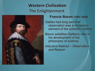 Francis Bacon  (1561-1626) Galileo had long said that observation was a necessary element of the scientific method Bacon solidifies Galileo's view in his development of his philosophy of science.  Inductive Method – Observation and Reason  Western Civilization The Enlightenment  