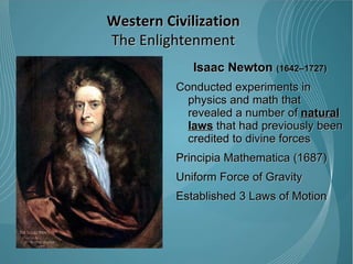 Isaac Newton  (1642–1727) Conducted experiments in physics and math that revealed a number of  natural laws  that had previously been credited to divine forces Principia Mathematica (1687) Uniform Force of Gravity Established 3 Laws of Motion  Western Civilization The Enlightenment 