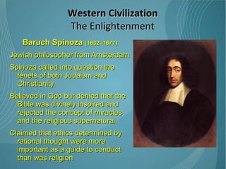 Baruch Spinoza  (1632–1677) Jewish philosopher from Amsterdam Spinoza called into question the tenets of both Judaism and Christianity Believed in God but denied that the Bible was divinely inspired and rejected the concept of miracles and the religious supernatural Claimed that ethics determined by rational thought were more important as a guide to conduct than was religion Western Civilization The Enlightenment 