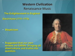 The Enlightenment in England David Hume (1711–1776) Skepticism  Suggested that our own senses are fallible, bringing all observations and truths into question.  Very influential to others, such as Immanuel Kant, and was instrumental in the shift away from rationalist thought that ended the Enlightenment. Western Civilization Renaissance Music 