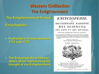 The Enlightenment of France Encyclopédie Published in France between 1751 and 1772 The Encyclopédie is famous above all for representing the thought of the Enlightenment Denis Diderot was the chief editor Many French Enlightenment thinkers contributed articles including Voltaire, Rousseau, and Montesquieu.  Western Civilization The Enlightenment 