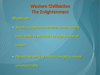 Skepticism Skeptics questioned whether human society could really be perfected through the use of reason Denied the ability of rational thought to reveal universal truths.  Their philosophies revolved around the idea that the perceived world is relative to the beholder and, as such, no one can be sure whether any truths actually exist. Western Civilization The Enlightenment 