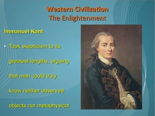 Immanuel Kant   Took skepticism to its greatest lengths, arguing that man could truly know neither observed objects nor metaphysical concepts; Universal truths are impossible.  Western Civilization The Enlightenment 
