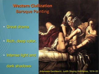 Great drama  Rich, deep color,  Intense light and dark shadows Baroque artists chose the most dramatic point, the moment when the action was occurring Western Civilization Baroque Painting Artemesia Gentileschi, Judith Slaying Holofernes, 1614–20 