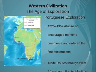 Portuguese Exploration 1325–1357 Afonso IV encouraged maritime commerce and ordered the first explorations. Trade Routes through West Africa controlled by Muslims 1488 - Bartolomeu Dias became 1 st  European to sail around the Southern tip of Africa to establish trade with India and Asia while avoiding Muslim controlled trade routes.  Western Civilization The Age of Exploration 