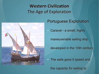 Portuguese Exploration Caravel - a small, highly maneuverable sailing ship developed in the 15th century  The sails gave it speed and the capacity for sailing to windward (beating).  Caravels were much used by the Portuguese for the oceanic exploration voyages during the 15th and 16th centuries in the age of discovery. Western Civilization The Age of Exploration 