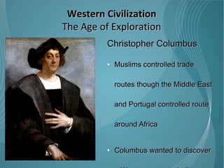 Christopher Columbus Muslims controlled trade routes though the Middle East and Portugal controlled route around Africa  Columbus wanted to discover a Western route to India believing the world to be round not flat 1492 – Columbus discovered the “New World” though he was convinced until his death that he reached India.  Western Civilization The Age of Exploration 