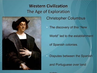 Christopher Columbus The discovery of this “New World” led to the establishment of Spanish colonies.  Disputes between the Spanish and Portuguese over land rights  1494 - Treaty of Tordesillas divided the world outside of Europe in an exclusive duopoly between the Portuguese and the Spanish VIDEO Western Civilization The Age of Exploration 