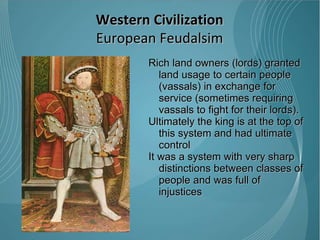 Rich land owners (lords) granted land usage to certain people (vassals) in exchange for service (sometimes requiring vassals to fight for their lords). Ultimately the king is at the top of this system and had ultimate control  It was a system with very sharp distinctions between classes of people and was full of injustices  Western Civilization European Feudalsim 