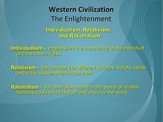 Individualism, Relativism,  and Rationalism Individualism  –  emphasized the importance of the individual and his inborn rights.  Relativism  –  the concept that different cultures, beliefs, ideas, and value systems had equal merit.  Rationalism  –  the conviction that with the power of reason, humans could arrive at truth and improve the world. Western Civilization The Enlightenment 