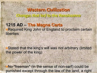 Western Civilization Changes that led to the Renaissance 1215 AD  –  The Magna Carta Required King John of England to proclaim certain liberties Stated that the king's will was not arbitrary (limited the power of the king) No "freeman" (in the sense of non-serf) could be punished except through the law of the land, a right which is still in existence today 