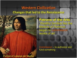 Western Civilization Changes that led to the Renaissance Patrons of the Arts Wealthy families like the Medicis of Florence began to  commission  works of art Commission  – to authorize and fund something Portrait of Lorenzo de' Medici 