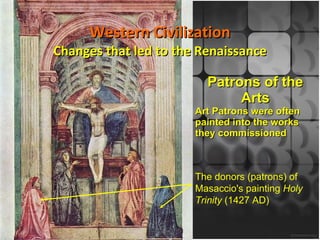 Western Civilization Changes that led to the Renaissance Patrons of the Arts Art Patrons were often painted into the works they commissioned The donors (patrons) of Masaccio's painting  Holy Trinity  (1427 AD) 