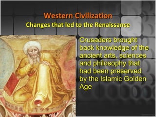Western Civilization Changes that led to the Renaissance Crusaders brought back knowledge of the ancient arts, sciences and philosophy that had been preserved by the Islamic Golden Age 