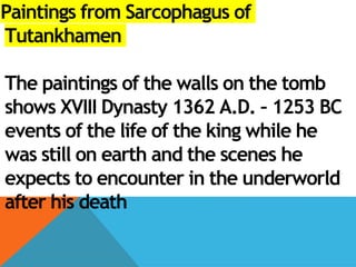 Paintings from Sarcophagus of
Tutankhamen
The paintings of the walls on the tomb
shows XVIII Dynasty 1362 A.D. – 1253 BC
events of the life of the king while he
was still on earth and the scenes he
expects to encounter in the underworld
after his death
 
