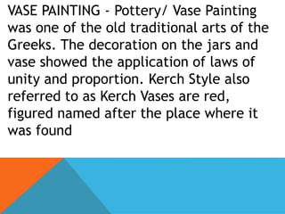 VASE PAINTING - Pottery/ Vase Painting
was one of the old traditional arts of the
Greeks. The decoration on the jars and
vase showed the application of laws of
unity and proportion. Kerch Style also
referred to as Kerch Vases are red,
figured named after the place where it
was found
 