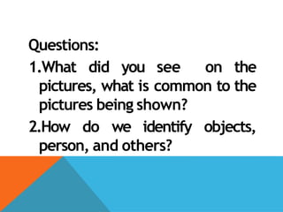 Questions:
1.What did you see on the
pictures, what is common to the
pictures being shown?
2.How do we identify objects,
person, and others?
 