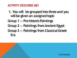 ACTIVITY: DESCRIBE ME!
1. You will be grouped into three and you
willbe given an assignedtopic
Group 1 – Pre-historicPaintings
Group 2 – Paintings fromAncient Egypt
Group 3 – Paintings from ClassicalGreek
Era
(10 minutes)
 