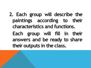 2. Each group will describe the
paintings according to their
characteristics and functions.
Each group will fill in their
answers and be ready to share
their outputs in the class.
 
